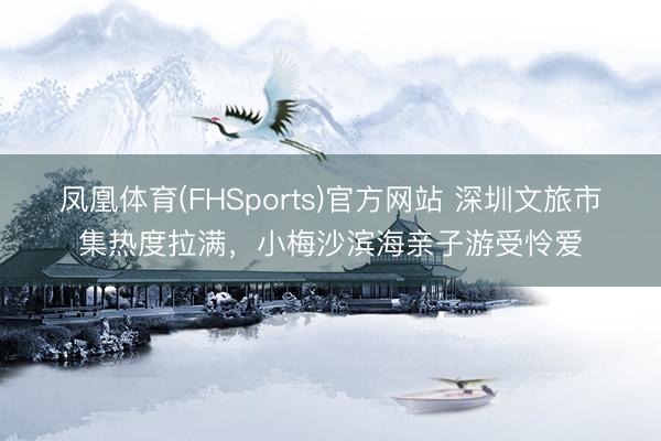凤凰体育(FHSports)官方网站 深圳文旅市集热度拉满，小梅沙滨海亲子游受怜爱