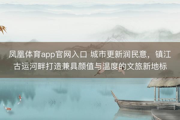凤凰体育app官网入口 城市更新润民意，镇江古运河畔打造兼具颜值与温度的文旅新地标