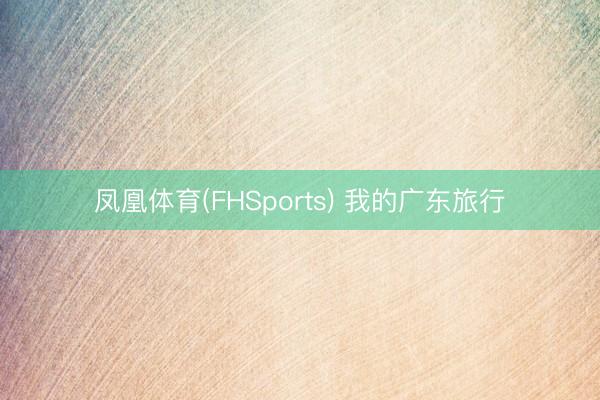 凤凰体育(FHSports) 我的广东旅行