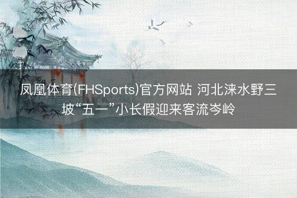 凤凰体育(FHSports)官方网站 河北涞水野三坡“五一”小长假迎来客流岑岭