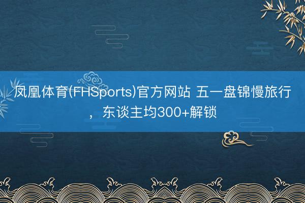 凤凰体育(FHSports)官方网站 五一盘锦慢旅行，东谈主均300+解锁