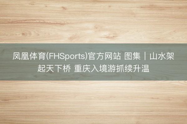 凤凰体育(FHSports)官方网站 图集｜山水架起天下桥 重庆入境游抓续升温