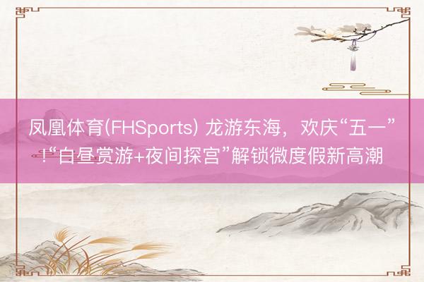 凤凰体育(FHSports) 龙游东海，欢庆“五一”!“白昼赏游+夜间探宫”解锁微度假新高潮