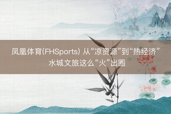 凤凰体育(FHSports) 从“凉资源”到“热经济” 水城文旅这么“火”出圈