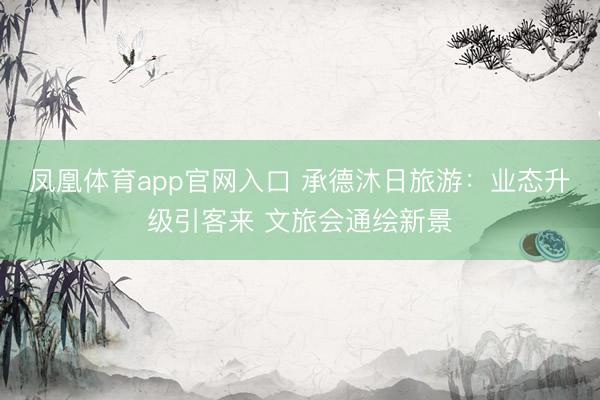 凤凰体育app官网入口 承德沐日旅游：业态升级引客来 文旅会通绘新景