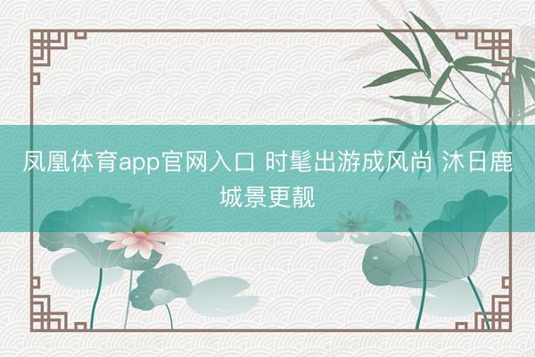 凤凰体育app官网入口 时髦出游成风尚 沐日鹿城景更靓