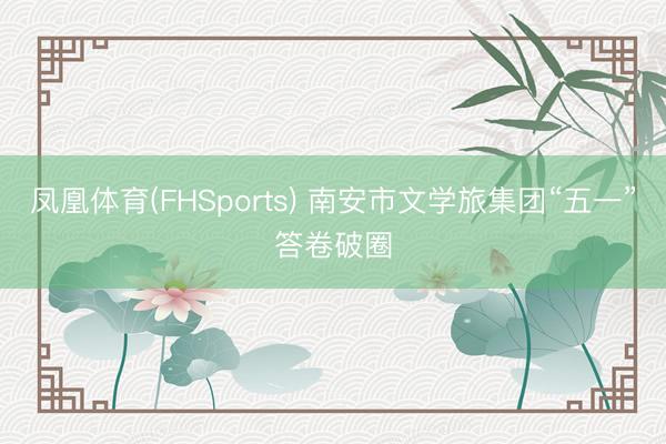 凤凰体育(FHSports) 南安市文学旅集团“五一”答卷破圈
