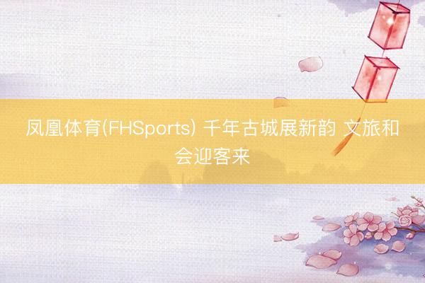 凤凰体育(FHSports) 千年古城展新韵 文旅和会迎客来