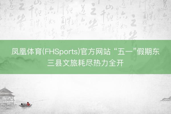 凤凰体育(FHSports)官方网站 “五一”假期东三县文旅耗尽热力全开