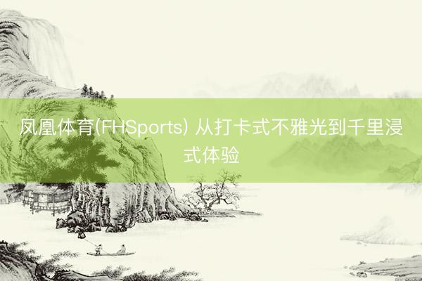 凤凰体育(FHSports) 从打卡式不雅光到千里浸式体验