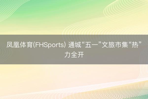 凤凰体育(FHSports) 通城“五一”文旅市集“热”力全开