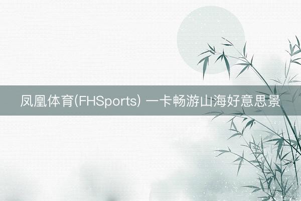 凤凰体育(FHSports) 一卡畅游山海好意思景