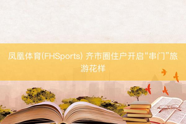 凤凰体育(FHSports) 齐市圈住户开启“串门”旅游花样