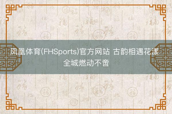 凤凰体育(FHSports)官方网站 古韵相遇花漾 全城燃动不啻