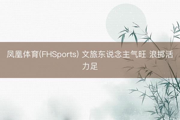 凤凰体育(FHSports) 文旅东说念主气旺 浪掷活力足
