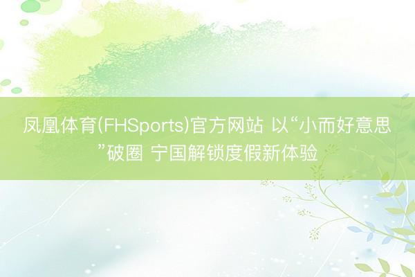 凤凰体育(FHSports)官方网站 以“小而好意思”破圈 宁国解锁度假新体验