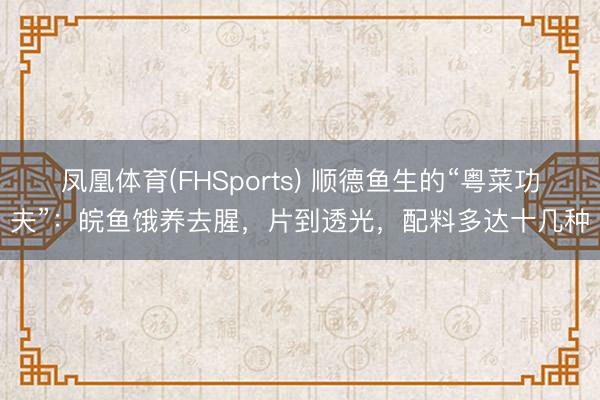 凤凰体育(FHSports) 顺德鱼生的“粤菜功夫”：皖鱼饿养去腥，片到透光，配料多达十几种
