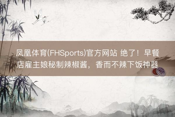凤凰体育(FHSports)官方网站 绝了！早餐店雇主娘秘制辣椒酱，香而不辣下饭神器