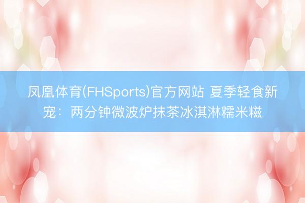 凤凰体育(FHSports)官方网站 夏季轻食新宠：两分钟微波炉抹茶冰淇淋糯米糍