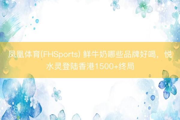 凤凰体育(FHSports) 鲜牛奶哪些品牌好喝，悦水灵登陆香港1500+终局