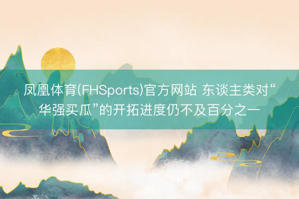 凤凰体育(FHSports)官方网站 东谈主类对“华强买瓜”的开拓进度仍不及百分之一