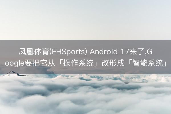 凤凰体育(FHSports) Android 17来了，Google要把它从「操作系统」改形成「智能系统」