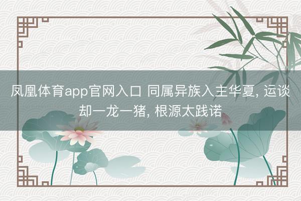 凤凰体育app官网入口 同属异族入主华夏， 运谈却一龙一猪， 根源太践诺