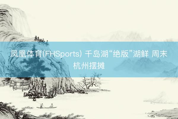 凤凰体育(FHSports) 千岛湖“绝版”湖鲜 周末杭州摆摊