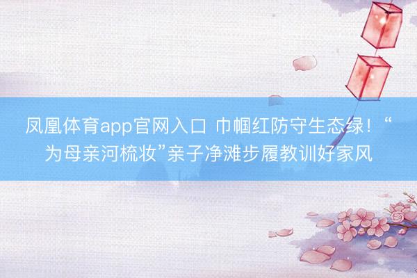 凤凰体育app官网入口 巾帼红防守生态绿！“为母亲河梳妆”亲子净滩步履教训好家风