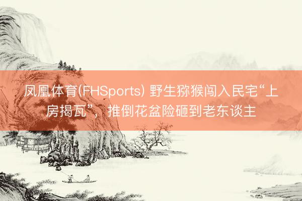 凤凰体育(FHSports) 野生猕猴闯入民宅“上房揭瓦”，推倒花盆险砸到老东谈主