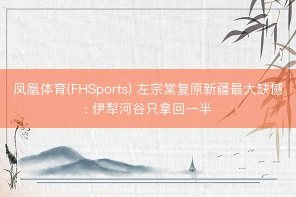 凤凰体育(FHSports) 左宗棠复原新疆最大缺憾: 伊犁河谷只拿回一半