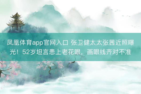 凤凰体育app官网入口 张卫健太太张茜近照曝光！52岁坦言患上老花眼，画眼线齐对不准