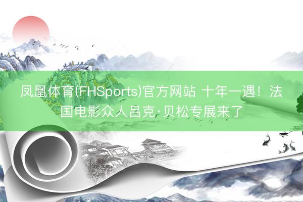 凤凰体育(FHSports)官方网站 十年一遇！法国电影众人吕克·贝松专展来了