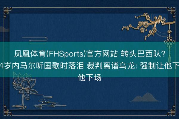凤凰体育(FHSports)官方网站 转头巴西队? 34岁内马尔听国歌时落泪 裁判离谱乌龙: 强制让他下场