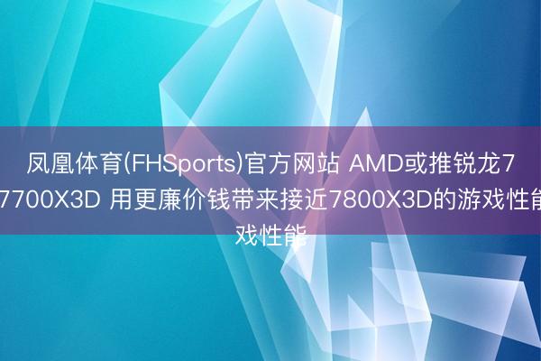 凤凰体育(FHSports)官方网站 AMD或推锐龙7 7700X3D 用更廉价钱带来接近7800X3D的游戏性能