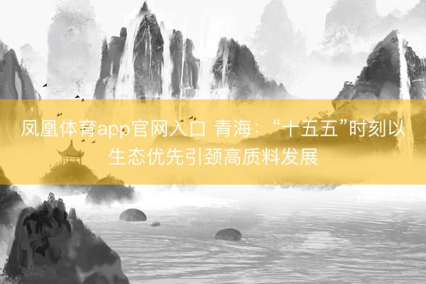 凤凰体育app官网入口 青海：“十五五”时刻以生态优先引颈高质料发展