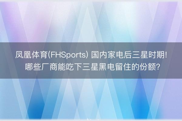 凤凰体育(FHSports) 国内家电后三星时期! 哪些厂商能吃下三星黑电留住的份额?