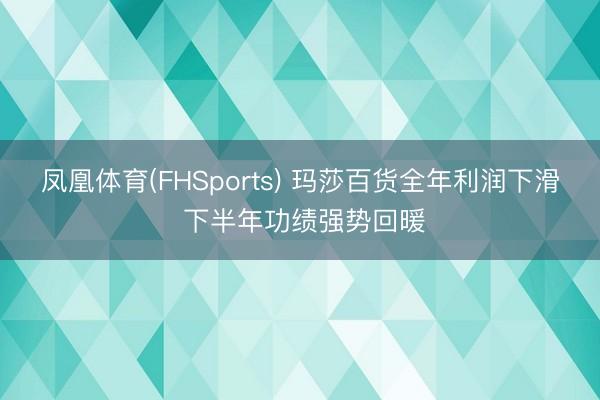 凤凰体育(FHSports) 玛莎百货全年利润下滑 下半年功绩强势回暖