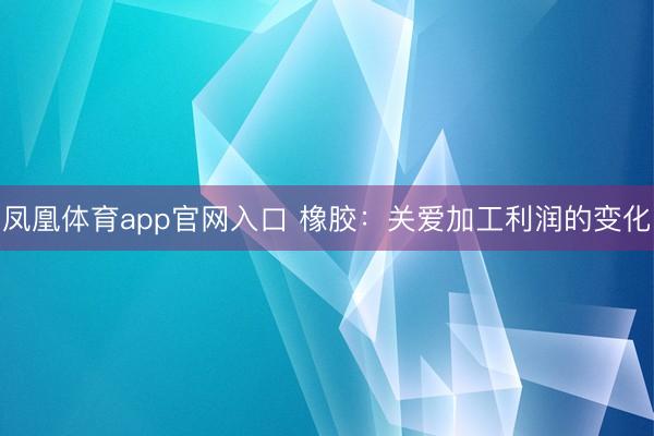 凤凰体育app官网入口 橡胶：关爱加工利润的变化