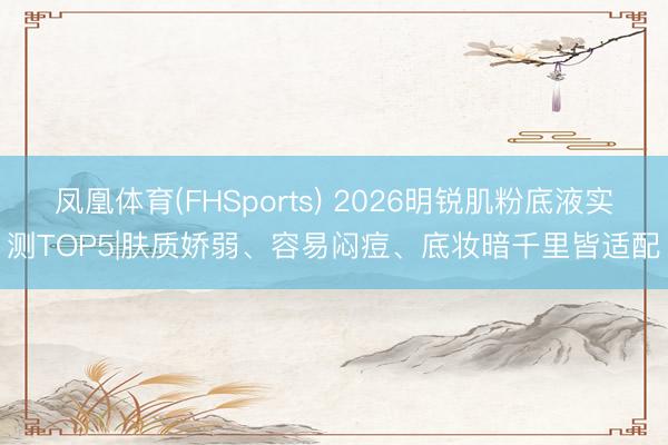 凤凰体育(FHSports) 2026明锐肌粉底液实测TOP5|肤质娇弱、容易闷痘、底妆暗千里皆适配