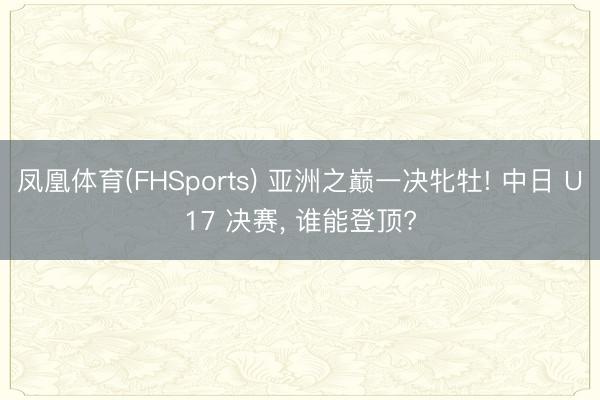 凤凰体育(FHSports) 亚洲之巅一决牝牡! 中日 U17 决赛， 谁能登顶?