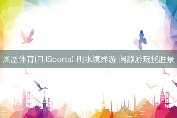 凤凰体育(FHSports) 明水境界游 闲静游玩揽胜景