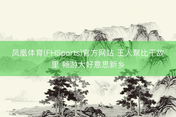 凤凰体育(FHSports)官方网站 王人聚比干故里 畅游大好意思新乡