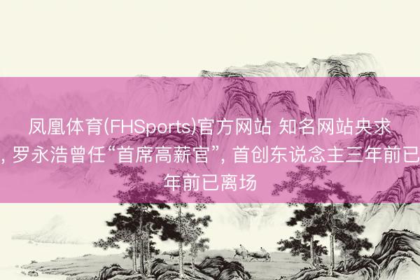 凤凰体育(FHSports)官方网站 知名网站央求歇业， 罗永浩曾任“首席高薪官”， 首创东说念主三年前已离场