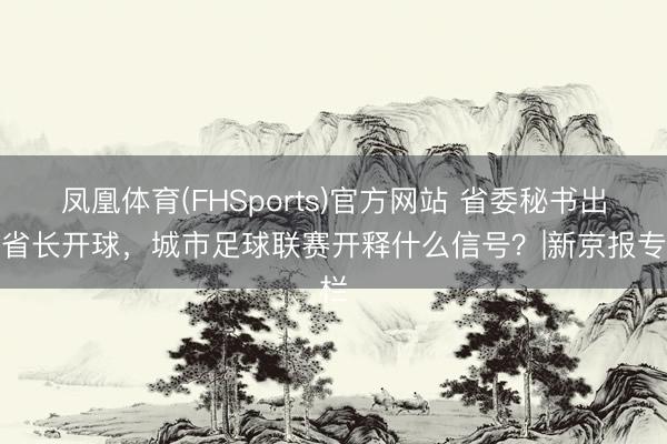 凤凰体育(FHSports)官方网站 省委秘书出席省长开球，城市足球联赛开释什么信号？|新京报专栏