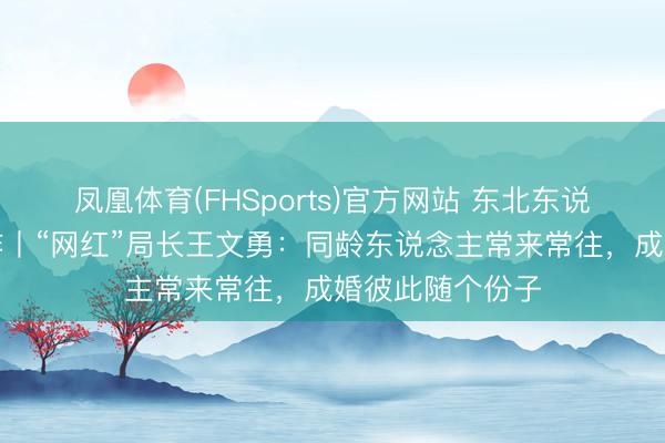 凤凰体育(FHSports)官方网站 东北东说念主的有用酬酢丨“网红”局长王文勇：同龄东说念主常来常往，成婚彼此随个份子
