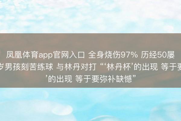 凤凰体育app官网入口 全身烧伤97% 历经50屡次手术 12岁男孩刻苦练球 与林丹对打 “‘林丹杯’的出现 等于要弥补缺憾”