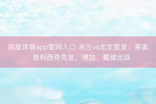 凤凰体育app官网入口 米兰vs尤文首发：莱奥、普利西奇先发，博加、戴维出战