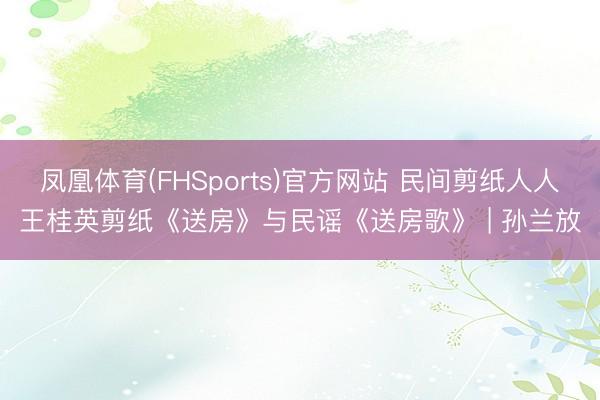 凤凰体育(FHSports)官方网站 民间剪纸人人王桂英剪纸《送房》与民谣《送房歌》 | 孙兰放