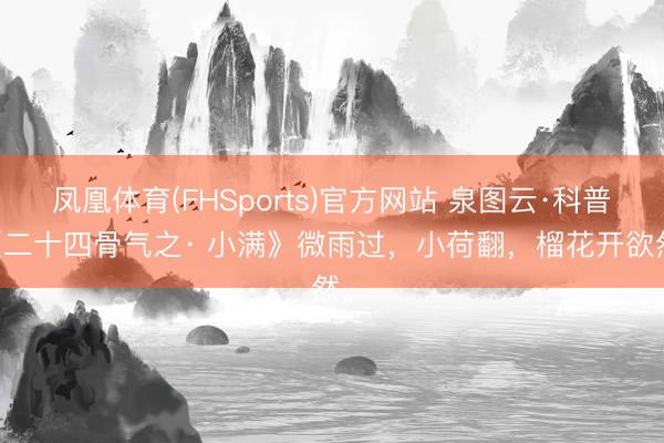 凤凰体育(FHSports)官方网站 泉图云·科普|《二十四骨气之· 小满》微雨过，小荷翻，榴花开欲然。
